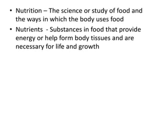• Nutrition – The science or study of food and
the ways in which the body uses food
• Nutrients - Substances in food that provide
energy or help form body tissues and are
necessary for life and growth
 