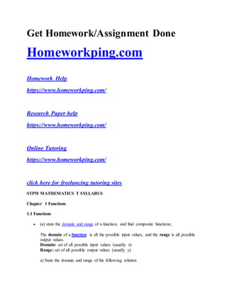 Get Homework/Assignment Done
Homeworkping.com
Homework Help
https://www.homeworkping.com/
Research Paper help
https://www.homeworkping.com/
Online Tutoring
https://www.homeworkping.com/
click here for freelancing tutoring sites
STPM MATHEMATICS T SYLLABUS
Chapter 1 Functions
1.1 Functions
 (a) state the domain and range of a function, and find composite functions;
The domain of a function is all the possible input values, and the range is all possible
output values.
Domain: set of all possible input values (usually x)
Range: set of all possible output values (usually y)
a) State the domain and range of the following relation
 