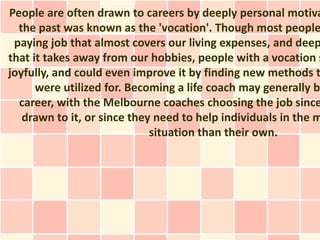 People are often drawn to careers by deeply personal motiva
  the past was known as the 'vocation'. Though most people
 paying job that almost covers our living expenses, and deep
that it takes away from our hobbies, people with a vocation s
joyfully, and could even improve it by finding new methods t
      were utilized for. Becoming a life coach may generally b
  career, with the Melbourne coaches choosing the job since
   drawn to it, or since they need to help individuals in the m
                             situation than their own.
 