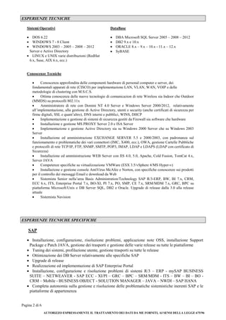 Pagina 2 di 6
AUTORIZZO ESPRESSAMENTE IL TRATTAMENTO DEI DATI DA ME FORNITI, AI SENSI DELLA LEGGE 675/96
ESPERIENZE TECNICHE
Sistemi Operativi DataBase
 DOS 6.22
 WINDOWS 7 - 8 Client
 WINDOWS 2003 – 2005 – 2008 – 2012
Server e Active Directory
 LINUX e UNIX varie distribuzioni (RedHat
6.x, Suse, AIX 6.x, ecc.)
 DBA Microsoft SQL Server 2005 – 2008 – 2012
 DB2 9.x e 10.x
 ORACLE 8.x – 9.x – 10.x - 11.x – 12.x
 SyBASE
Conoscenze Tecniche
 Conoscenza approfondita delle componenti hardware di personal computer e server, dei
fondamentali apparati di rete (CISCO) per implementazione LAN, VLAN, WAN, VOIP e delle
metodologie di clustering con M.S.C.S.
 Ottima conoscenza delle nuove tecnologie di comunicazion di rete Wireless sia Indoor che Outdoor
(MMDS) su protocolli 802.11x
 Amministratore di rete con Domini NT 4.0 Server e Windows Server 2000/2012, relativamente
all’implementazione, alla gestione di Active Directory, utenti e security (anche certificati di sicurezza per
firme digitali, SSL e quant’altro), DNS interni e pubblici, WINS, DHCP
 Implementazione e gestione di sistemi di sicurezza gestiti da Firewall sia software che hardware
 Installazione e gestione MS PROXY Server 2.0 e ISA Server
 Implementazione e gestione Active Directory sia su Windows 2000 Server che su Windows 2003
Server
 Installazione ed amministrazione EXCHANGE SERVER 5.5 e 2000/2003, con padronanza sul
funzionamento e problematiche dei vari connettori (IMC, X400, ecc.), OWA, gestione Cartelle Pubbliche
e protocolli di rete TCP/IP, FTP, SNMP, SMTP, POP3, IMAP, LDAP e LDAPS (LDAP con certificato di
Sicurezza)
 Installazione ed amministrazione WEB Server con IIS 4.0, 5.0, Apache, Cold Fusion, TomCat 4.x,
Server JAVA
 Competenze specifiche su virtualizzazione VMWare (ESX 3.5/vSphere 4/MS Hyper-v)
 Installazione e gestione console AntiVirus McAfee e Norton, con specifiche conoscenze sui prodotti
per il controllo dei messaggi Email e download da Web
 Sistemista Senior nella’area Basis Administration/Technology SAP R/3-ERP, BW, BI 7.x, CRM,
ECC 6.x, ITS, Enterprise Portal 7.x, BO-XI, PI 7.x, PO, SMP, CE 7.x, SRM/MDM 7.x, GRC, BPC su
piattaforma Microsoft/Unix e DB Server SQL, DB2 e Oracle. Upgrade di release dalla 3.0 alla release
attuale
 Sistemista Navision
ESPERIENZE TECNICHE SPECIFICHE
SAP
 Installazione, configurazione, risoluzione problemi, applicazione note OSS, installazione Support
Package e Patch JAVA, gestione dei trasporti e gestione delle varie release su tutte le piattaforme
 Tuning dei sistemi, profilazione utente, gestione trasporti su tutte le release
 Ottimizazione dei DB Server relativamente alle specifiche SAP
 Upgrade di release
 Realizzazione ed implementazione di SAP Enterprise Portal
 Installazione, configurazione e risoluzione problemi di sistemi R/3 – ERP - mySAP BUSINESS
SUITE – NETWEAVER - SAP ECC - XI/PI – GRC – BPC – SRM/MDM - ITS – BW – BI – BO -
CRM – Mobile - BUSINESS OBJECT - SOLUTION MANAGER – JAVA – NWDI – SAP HANA
 Completa autonomia sulla gestione e risoluzione delle problematiche sistemistiche inerenti SAP e le
piattaforme di appartenenza
 