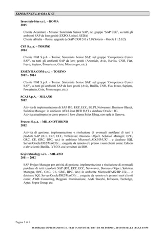 Pagina 3 di 6
AUTORIZZO ESPRESSAMENTE IL TRATTAMENTO DEI DATI DA ME FORNITI, AI SENSI DELLA LEGGE 675/96
ESPERIENZE LAVORATIVE
Investech-blue s.r.l. – ROMA
2015
Cliente Accenture - Milano: Sistemista Senior SAP, nel gruppo ‘SAP CoE’, su tutti gli
ambienti SAP da loro gestiti (EXPO, Unipol, SEDA)
Cliente Alitalia – Roma: upgrade da SAP CRM 5.0 a 7.0 (Solaris – Oracle 11.2.0.2)
CSP S.p.A. – TORINO
2014
Cliente IBM S.p.A. - Torino: Sistemista Senior SAP, nel gruppo ‘Competence Center
SAP’, su tutti gli ambienti SAP da loro gestiti (Artemide, Avio, Barilla, CNH, Fiat,
Iveco, Sapiens, Powertrain, Coin, Montenegro, etc.)
ESSENTIA.COM s.r.l. – TORINO
2012 – 2014
Cliente IBM S.p.A. - Torino: Sistemista Senior SAP, nel gruppo ‘Competence Center
SAP’, su tutti gli ambienti SAP da loro gestiti (Avio, Barilla, CNH, Fiat, Iveco, Sapiens,
Powertrain, Coin, Montenegro, etc.)
SCAI S.p.A. – MILANO
2012
Attività di implementazione di SAP R/3, ERP, ECC, BI, PI, Netweaver, Business Object,
Solution Manager, in ambiente AIX/Linux RED HAT e database Oracle 11G.
Attività attualmente in corso presso il loro cliente Selex Elsag, con sede in Genova.
Present S.p.A. – MILANO/TORINO
2012
Attività di gestione, implementazione e risoluzione di eventuali problemi di tutti i
prodotti SAP (R/3, ERP, ECC, Netweaver, Business Object, Solution Manager, BPC,
GRC, CE, GRC, BPC, ect.) in ambiente Microsoft/AIX/HP-UX/… e database SQL
Server/Oracle/DB2/MaxDB/… eseguite da remoto e/o presso i suoi clienti come: Edison
e altri clienti (Barilla, IVECO, ecc) ereditati da IBM.
be@technology s.r.l. – MILANO
2011 – 2012
SAP Project Manager per attività di gestione, implementazione e risoluzione di eventuali
problemi di tutti i prodotti SAP (R/3, ERP, ECC, Netweaver, Business Object, Solution
Manager, BPC, GRC, CE, GRC, BPC, ect.) in ambiente Microsoft/AIX/HP-UX/… e
database SQL Server/Oracle/DB2/MaxDB/… eseguite da remoto e/o presso i suoi clienti
come: AWB Consulting, Reggiani Illuminazione, AAG Stucchi, Infracom, Techedge,
Aptar, Sopra Group, etc.
 
