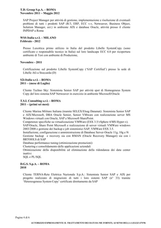 Pagina 4 di 6
AUTORIZZO ESPRESSAMENTE IL TRATTAMENTO DEI DATI DA ME FORNITI, AI SENSI DELLA LEGGE 675/96
T.D. Group S.p.A. – ROMA
Novembre 2011 – Maggio 2012
SAP Project Manager per attività di gestione, implementazione e risoluzione di eventuali
problemi di tutti i prodotti SAP (R/3, ERP, ECC v.v, Netweaver, Business Object,
Solution Manager, ect.) in ambiente AIX e database Oracle, attività presso il cliente
INPDAP a Roma
WSS Italia s.r.l. – MILANO
Febbraio - 2012
Presso Luxottica primo utilizzo in Italia del prodotto Libelle SystemCopy (sono
certificato e responsabile tecnico in Italia) sul loro landscape ECC 6.0 per ricopertura
ambiente di Test con ambiente di Produzione,
Novembre - 2011
Certificazione sul prodotto Libelle SystemCopy (‘SAP Certified’) presso la sede di
Libelle AG a Stoccarda (D)
S2i-Italia s.r.l. – ROMA
2011 – (mese di Luglio)
Cliente Techno Sky: Sistemista Senior SAP per attività spot di Homogeneus System
Copy del loro sistema SAP Netweaver in esercizio in ambiente Microsoft/Oracle
T.S.I. Consulting s.r.l. – ROMA
2011 – (primi sei mesi)
Cliente Marina Militare Italiana (tramite SELEX/Elsag Datamat): Sistemista Senior SAP
e AIX/Microsoft, DBA Oracle Senior, Senior VMware con realizzazione server MS
Windows virtuali con Oracle, SAP e Microsoft SharePoint.
Competenze specifiche su virtualizzazione VMWare (ESX 3.5/vSphere 4/MS Hyper-v).
SAP/Oracle, Share Point Microsoft e realizzazione di server virtuali VMWare windows
2003/2008 e gestione dei backup e job sistemistici SAP, VMWare ESX 3.5.
Installazione, configurazione e amministrazione di Database Server Oracle 11g, 10g e 9i
Gestione backup e recovery sia con RMAN (Oracle Recovery Manager) sia con i
BRTOOLS di SAP
Database performance tuning (ottimizzazione prestazioni)
Clustering e consolidamento delle applicazioni aziendali
Ottimizzazione della disponibilità ed eliminazione della ridondanza dei data center
inattivi
SQL e PL/SQL
D.G.S. S.p.A. – ROMA
2010
Cliente TERNA-Rete Elettrica Nazionale S.p.A.: Sistemista Senior SAP e AIX per
progetto realizzato di migrazioni di tutti i loro sistemi SAP (n° 33) tramite
‘Hetereogeneus System Copy’ certificate direttamente da SAP
 