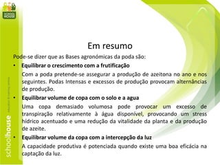Em resumo
Pode-se dizer que as Bases agronómicas da poda são:
• Equilibrar o crescimento com a frutificação
Com a poda pretende-se assegurar a produção de azeitona no ano e nos
seguintes. Podas Intensas e excessos de produção provocam alternâncias
de produção.
• Equilibrar volume de copa com o solo e a agua
Uma copa demasiado volumosa pode provocar um excesso de
transpiração relativamente à água disponível, provocando um stress
hídrico acentuado e uma redução da vitalidade da planta e da produção
de azeite.
• Equilibrar volume da copa com a intercepção da luz
A capacidade produtiva é potenciada quando existe uma boa eficácia na
captação da luz.
 