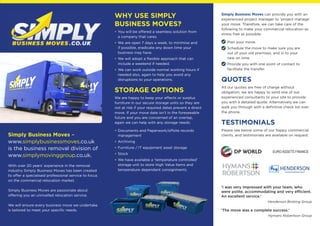 Simply Business Moves –
www.simplybusinessmoves.co.uk
is the business removal division of
www.simplymovinggroup.co.uk.
With over 20 years’ experience in the removal
industry Simply Business Moves has been created
to offer a specialised professional service to focus
on the commercial relocation market.
Simply Business Moves are passionate about
offering you an unrivalled relocation service.
We will ensure every business move we undertake
is tailored to meet your specific needs.
Simply Business Moves can provide you with an
experienced project manager to ‘project manage’
your move. Therefore, we can take care of the
following to make your commercial relocation as
stress free as possible:
Plan your move.
Schedule the move to make sure you are
out of your old premises, and in to your
new on time.
Provide you with one point of contact to
facilitate the transfer.
QUOTES
All our quotes are free of charge without
obligation, we are happy to send one of our
experienced consultants to your site to provide
you with a detailed quote. Alternatively we can
walk you through with a definitive check list over
the phone.
TESTIMONIALS
Please see below some of our happy commercial
clients, and testimonials are available on request:
WHY USE SIMPLY
BUSINESS MOVES?
• You will be offered a seamless solution from
a company that cares.
• We are open 7 days a week, to minimise and
if possible, eradicate any down time your
business may have.
• We will adopt a flexible approach that can
include a weekend if needed.
• We can work outside normal working hours if
needed also, again to help you avoid any
disruptions to your operations.
STORAGE OPTIONS
We are happy to keep your effects or surplus
furniture in our secure storage units so they are
not at risk if your required dates prevent a direct
move. If your move date isn’t in the foreseeable
future and you are concerned of an overlap,
again we can help with any storage needs:
• Documents and Paperwork/offsite records
management
• Archiving
• Furniture / IT equipment asset storage
• Stock
• We have available a ‘temperature controlled’
storage unit to store High Value items and
temperature dependant consignments
EURO ASSETS FINANCE
‘I was very impressed with your team, who
were polite, accommodating and very efficient.
An excellent service.’
Henderson Broking Group
‘The move was a complete success.’
Hymans Robertson Group
 
