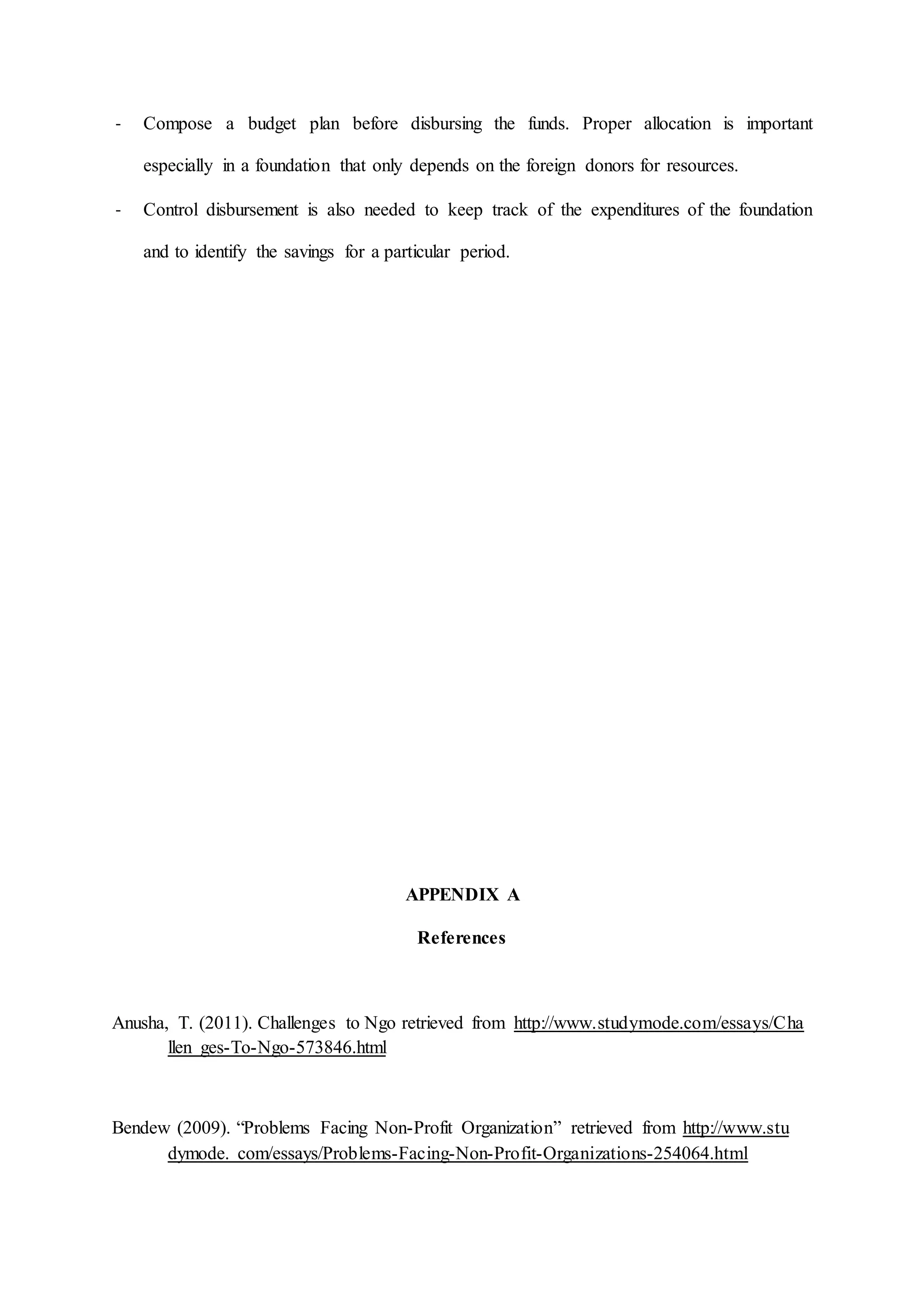 - Compose a budget plan before disbursing the funds. Proper allocation is important
especially in a foundation that only depends on the foreign donors for resources.
- Control disbursement is also needed to keep track of the expenditures of the foundation
and to identify the savings for a particular period.
APPENDIX A
References
Anusha, T. (2011). Challenges to Ngo retrieved from http://www.studymode.com/essays/Cha
llen ges-To-Ngo-573846.html
Bendew (2009). “Problems Facing Non-Profit Organization” retrieved from http://www.stu
dymode. com/essays/Problems-Facing-Non-Profit-Organizations-254064.html
 