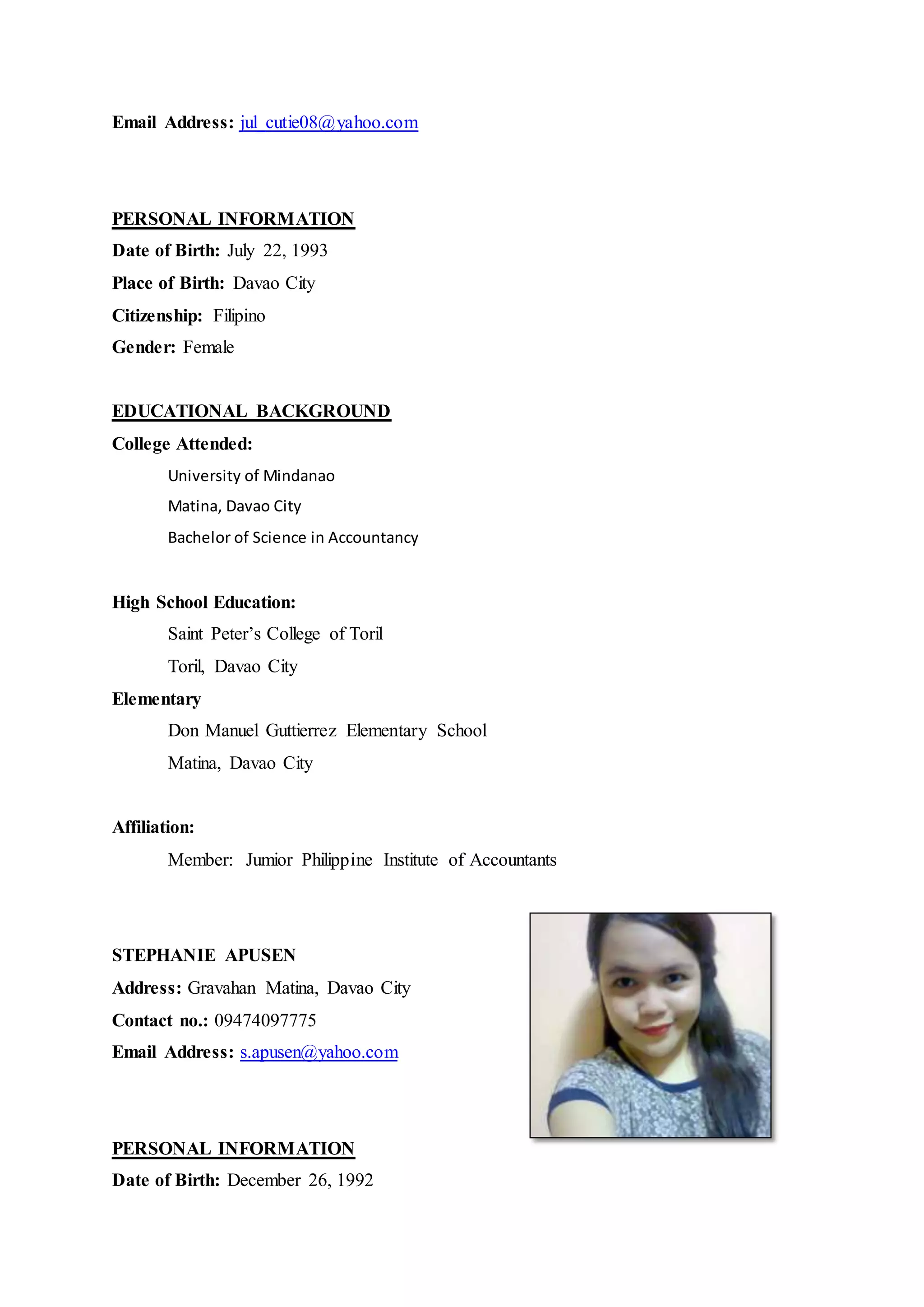 Email Address: jul_cutie08@yahoo.com
PERSONAL INFORMATION
Date of Birth: July 22, 1993
Place of Birth: Davao City
Citizenship: Filipino
Gender: Female
EDUCATIONAL BACKGROUND
College Attended:
University of Mindanao
Matina, Davao City
Bachelor of Science in Accountancy
High School Education:
Saint Peter’s College of Toril
Toril, Davao City
Elementary
Don Manuel Guttierrez Elementary School
Matina, Davao City
Affiliation:
Member: Jumior Philippine Institute of Accountants
STEPHANIE APUSEN
Address: Gravahan Matina, Davao City
Contact no.: 09474097775
Email Address: s.apusen@yahoo.com
PERSONAL INFORMATION
Date of Birth: December 26, 1992
 