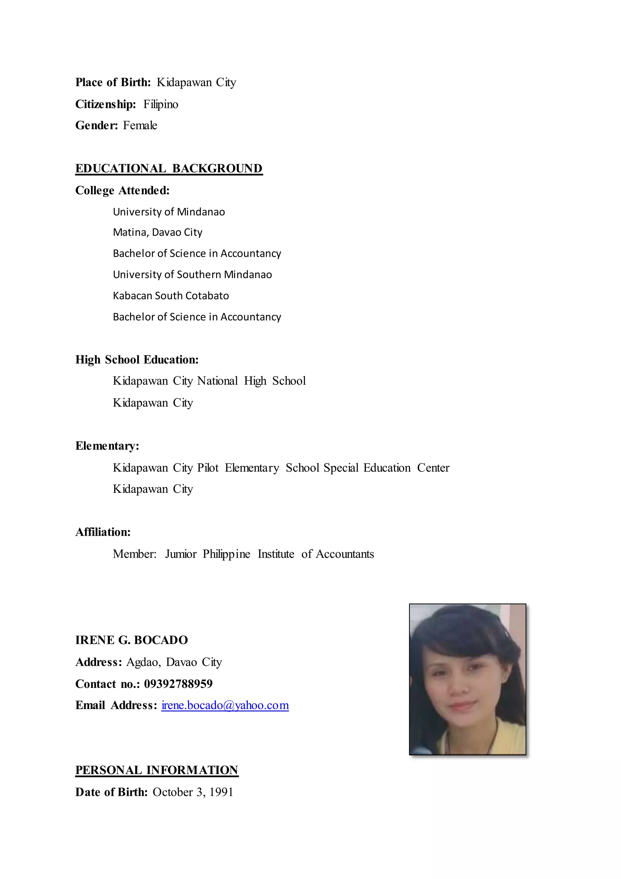Place of Birth: Kidapawan City
Citizenship: Filipino
Gender: Female
EDUCATIONAL BACKGROUND
College Attended:
University of Mindanao
Matina, Davao City
Bachelor of Science in Accountancy
University of Southern Mindanao
Kabacan South Cotabato
Bachelor of Science in Accountancy
High School Education:
Kidapawan City National High School
Kidapawan City
Elementary:
Kidapawan City Pilot Elementary School Special Education Center
Kidapawan City
Affiliation:
Member: Jumior Philippine Institute of Accountants
IRENE G. BOCADO
Address: Agdao, Davao City
Contact no.: 09392788959
Email Address: irene.bocado@yahoo.com
PERSONAL INFORMATION
Date of Birth: October 3, 1991
 