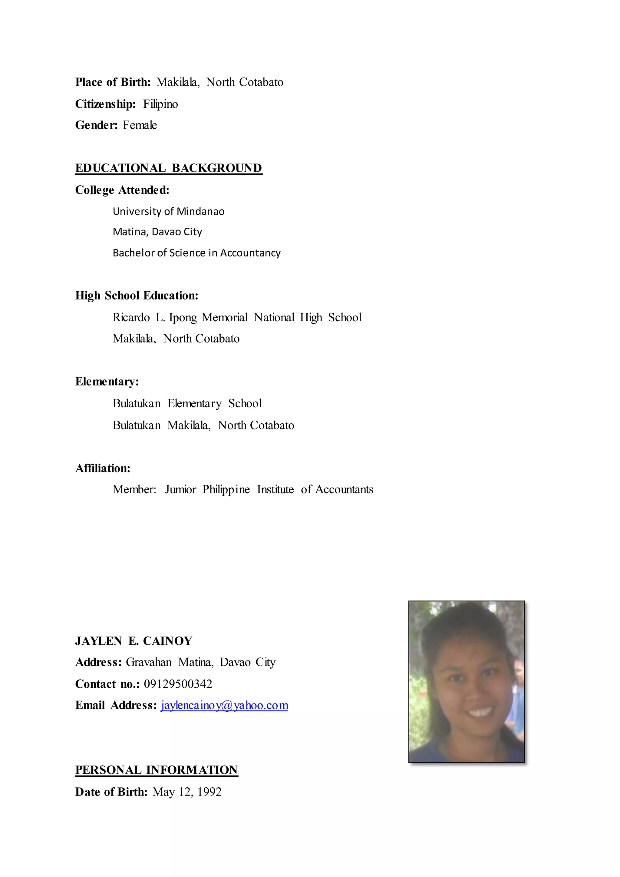 Place of Birth: Makilala, North Cotabato
Citizenship: Filipino
Gender: Female
EDUCATIONAL BACKGROUND
College Attended:
University of Mindanao
Matina, Davao City
Bachelor of Science in Accountancy
High School Education:
Ricardo L. Ipong Memorial National High School
Makilala, North Cotabato
Elementary:
Bulatukan Elementary School
Bulatukan Makilala, North Cotabato
Affiliation:
Member: Jumior Philippine Institute of Accountants
JAYLEN E. CAINOY
Address: Gravahan Matina, Davao City
Contact no.: 09129500342
Email Address: jaylencainoy@yahoo.com
PERSONAL INFORMATION
Date of Birth: May 12, 1992
 