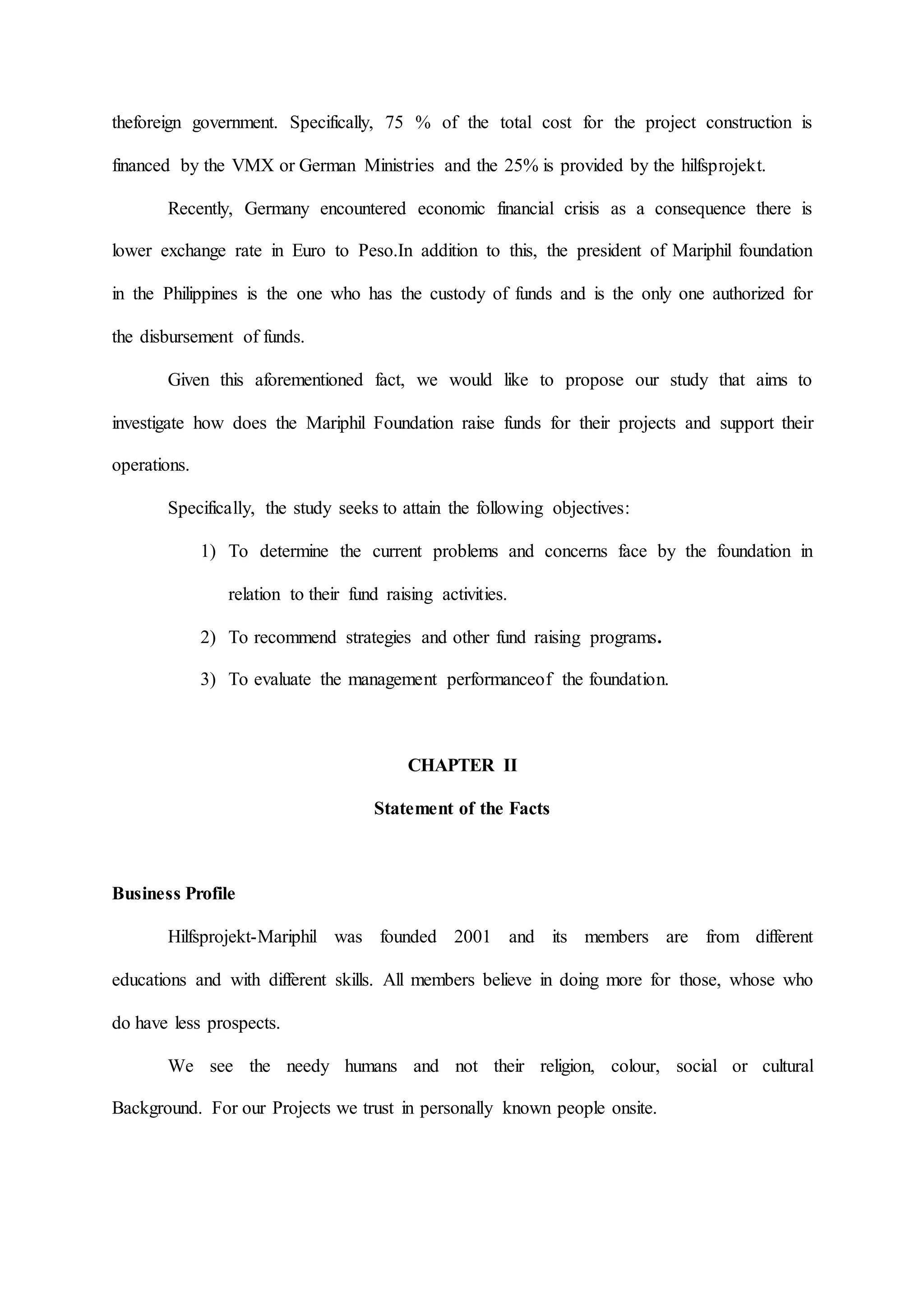 theforeign government. Specifically, 75 % of the total cost for the project construction is
financed by the VMX or German Ministries and the 25% is provided by the hilfsprojekt.
Recently, Germany encountered economic financial crisis as a consequence there is
lower exchange rate in Euro to Peso.In addition to this, the president of Mariphil foundation
in the Philippines is the one who has the custody of funds and is the only one authorized for
the disbursement of funds.
Given this aforementioned fact, we would like to propose our study that aims to
investigate how does the Mariphil Foundation raise funds for their projects and support their
operations.
Specifically, the study seeks to attain the following objectives:
1) To determine the current problems and concerns face by the foundation in
relation to their fund raising activities.
2) To recommend strategies and other fund raising programs.
3) To evaluate the management performanceof the foundation.
CHAPTER II
Statement of the Facts
Business Profile
Hilfsprojekt-Mariphil was founded 2001 and its members are from different
educations and with different skills. All members believe in doing more for those, whose who
do have less prospects.
We see the needy humans and not their religion, colour, social or cultural
Background. For our Projects we trust in personally known people onsite.
 
