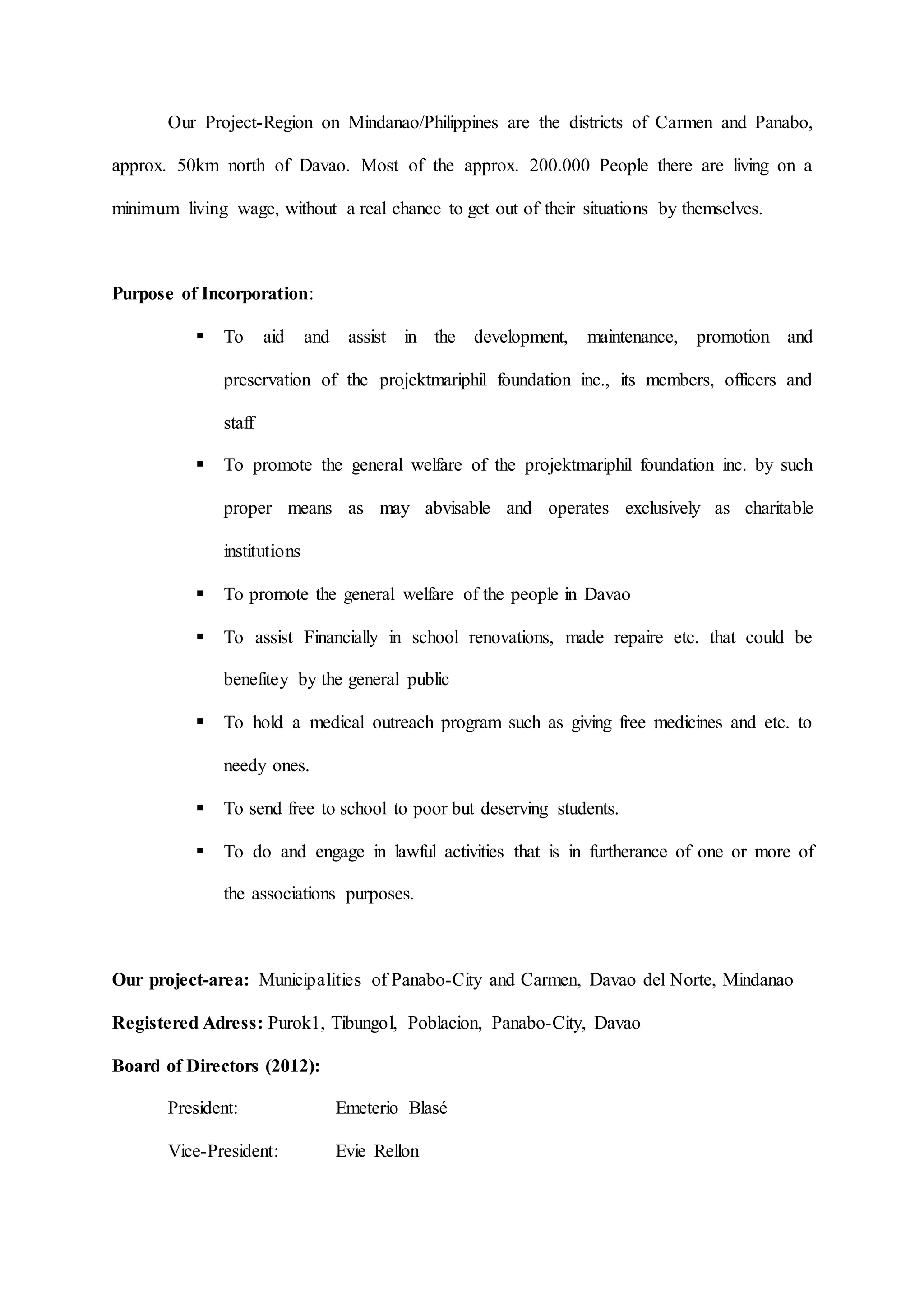 Our Project-Region on Mindanao/Philippines are the districts of Carmen and Panabo,
approx. 50km north of Davao. Most of the approx. 200.000 People there are living on a
minimum living wage, without a real chance to get out of their situations by themselves.
Purpose of Incorporation:
 To aid and assist in the development, maintenance, promotion and
preservation of the projektmariphil foundation inc., its members, officers and
staff
 To promote the general welfare of the projektmariphil foundation inc. by such
proper means as may abvisable and operates exclusively as charitable
institutions
 To promote the general welfare of the people in Davao
 To assist Financially in school renovations, made repaire etc. that could be
benefitey by the general public
 To hold a medical outreach program such as giving free medicines and etc. to
needy ones.
 To send free to school to poor but deserving students.
 To do and engage in lawful activities that is in furtherance of one or more of
the associations purposes.
Our project-area: Municipalities of Panabo-City and Carmen, Davao del Norte, Mindanao
Registered Adress: Purok1, Tibungol, Poblacion, Panabo-City, Davao
Board of Directors (2012):
President: Emeterio Blasé
Vice-President: Evie Rellon
 