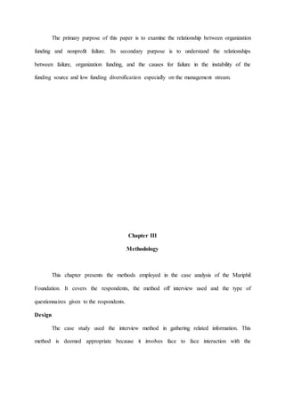 The primary purpose of this paper is to examine the relationship between organization
funding and nonprofit failure. Its secondary purpose is to understand the relationships
between failure, organization funding, and the causes for failure in the instability of the
funding source and low funding diversification especially on the management stream.
Chapter III
Methodology
This chapter presents the methods employed in the case analysis of the Mariphil
Foundation. It covers the respondents, the method off interview used and the type of
questionnaires given to the respondents.
Design
The case study used the interview method in gathering related information. This
method is deemed appropriate because it involves face to face interaction with the
 
