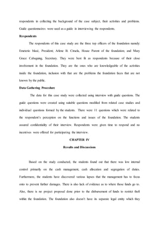 respondents in collecting the background of the case subject, their activities and problems.
Guide questionnaires were used as a guide in interviewing the respondents.
Respondents
The respondents of this case study are the three top officers of the foundation namely:
Emeterio blasé, President; Arlene B. Ciruela, House Parent of the foundation; and Mary
Grace Cabaguing, Secretary. They were best fit as respondents because of their close
involvement in the foundation. They are the ones who are knowledgeable of the activities
inside the foundation, inclusion with that are the problems the foundation faces that are not
known by the public.
Data Gathering Procedure
The data for this case study were collected using interview with guide questions. The
guide questions were created using suitable questions modified from related case studies and
individual questions formed by the students. There were 11 questions which were related to
the respondent’s perception on the functions and issues of the foundation. The students
assured confidentiality of their interview. Respondents were given time to respond and no
incentives were offered for participating the interview.
CHAPTER IV
Results and Discussions
Based on the study conducted, the students found out that there was low internal
control primarily on the cash management, cash allocation and segregation of duties.
Furthermore, the students have discovered various lapses that the management has to focus
onto to prevent further damages. There is also lack of evidence as to where those funds go to.
Also, there is no project proposal done prior to the disbursement of funds to restrict theft
within the foundation. The foundation also doesn’t have its separate legal entity which they
 