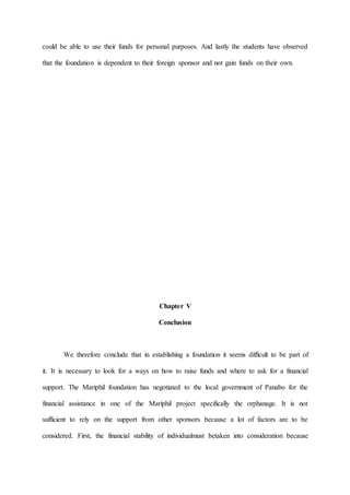 could be able to use their funds for personal purposes. And lastly the students have observed
that the foundation is dependent to their foreign sponsor and not gain funds on their own.
Chapter V
Conclusion
We therefore conclude that in establishing a foundation it seems difficult to be part of
it. It is necessary to look for a ways on how to raise funds and where to ask for a financial
support. The Mariphil foundation has negotiated to the local government of Panabo for the
financial assistance in one of the Mariphil project specifically the orphanage. It is not
sufficient to rely on the support from other sponsors because a lot of factors are to be
considered. First, the financial stability of individualmust betaken into consideration because
 