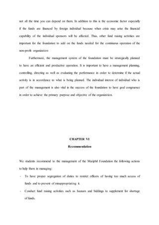 not all the time you can depend on them. In addition to this is the economic factor especially
if the funds are financed by foreign individual because when crisis may arise the financial
capability of the individual sponsors will be affected. Thus, other fund raising activities are
important for the foundation to add on the funds needed for the continuous operation of the
non-profit organization
Furthermore, the management system of the foundation must be strategically planned
to have an efficient and productive operation. It is important to have a management planning,
controlling, directing as well as evaluating the performance in order to determine if the actual
activity is in accordance to what is being planned. The individual interest of individual who is
part of the management is also vital in the success of the foundation to have goal congruence
in order to achieve the primary purpose and objective of the organization.
CHAPTER VI
Recommendation
We students recommend to the management of the Mariphil Foundation the following actions
to help them in managing:
- To have proper segregation of duties to restrict officers of having too much access of
funds and to prevent of misappropriating it.
- Conduct fund raising activities such as bazaars and biddings to supplement for shortage
of funds.
 