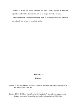 - Compose a budget plan before disbursing the funds. Proper allocation is important
especially in a foundation that only depends on the foreign donors for resources.
- Control disbursement is also needed to keep track of the expenditures of the foundation
and to identify the savings for a particular period.
APPENDIX A
References
Anusha, T. (2011). Challenges to Ngo retrieved from http://www.studymode.com/essays/Cha
llen ges-To-Ngo-573846.html
Bendew (2009). “Problems Facing Non-Profit Organization” retrieved from http://www.stu
dymode. com/essays/Problems-Facing-Non-Profit-Organizations-254064.html
 