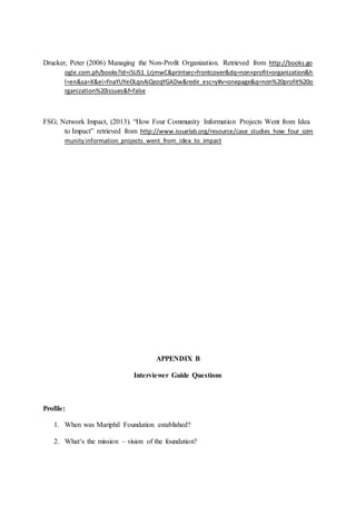 Drucker, Peter (2006) Managing the Non-Profit Organization. Retrieved from http://books.go
ogle.com.ph/books?id=i5US1_LrjmwC&printsec=frontcover&dq=non+profit+organization&h
l=en&sa=X&ei=fnaYUYeOLqnAiQezqYGADw&redir_esc=y#v=onepage&q=non%20profit%20o
rganization%20issues&f=false
FSG; Network Impact, (2013). “How Four Community Information Projects Went from Idea
to Impact” retrieved from http://www.issuelab.org/resource/case_studies_how_four_com
munityinformation_projects_went_from_idea_to_impact
APPENDIX B
Interviewer Guide Questions
Profile:
1. When was Mariphil Foundation established?
2. What‘s the mission – vision of the foundation?
 