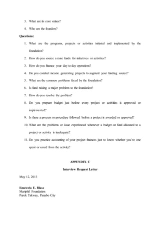 3. What are its core values?
4. Who are the founders?
Questions:
1. What are the programs, projects or activities initiated and implemented by the
foundation?
2. How do you source a raise funds for initiatives or activities?
3. How do you finance your day to day operations?
4. Do you conduct income generating projects to augment your funding source?
5. What are the common problems faced by the foundation?
6. Is fund raising a major problem to the foundation?
7. How do you resolve the problem?
8. Do you prepare budget just before every project or activities is approved or
implemented?
9. Is there a process or procedure followed before a project is awarded or approved?
10. What are the problems or issue experienced whenever a budget on fund allocated to a
project or activity is inadequate?
11. Do you practice accounting of your project finances just to know whether you’ve one
spent or saved from the activity?
APPENDIX C
Interview Request Letter
May 12, 2013
Emeterio E. Blase
Mariphil Foundation
Purok Takway, Panabo City
 