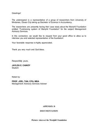 Greetings!
The undersigned is a representative of a group of researchers from University of
Mindanao, Davao City taking up Bachelor of Science in Accountancy.
The researchers are presently having their case study about the Mariphil Foundation
entitled “Fundraising system of Mariphil Foundation” for the subject Management
Advisory Services.
In this connection, we would like to request from your good office to allow us to
interview you and selected representative of the foundation.
Your favorable response is highly appreciated.
Thank you very much and God bless.
Respectfully yours,
JAYLEN E. CAINOY
Student
Noted by:
PROF. JOEL TAN, CPA, MBA
Management Advisory Services Adviser
APPENDIX D
DOCUMENTATION
Pictures taken at the Mariphil Foundation
 