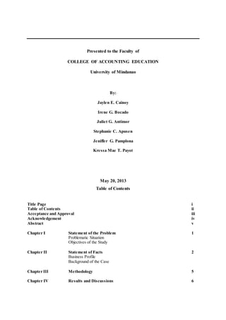 Presented to the Faculty of
COLLEGE OF ACCOUNTING EDUCATION
University of Mindanao
By:
Jaylen E. Cainoy
Irene G. Bocado
Juliet G. Antimor
Stephanie C. Apusen
Jeniffer G. Pamplona
Kressa Mae T. Payot
May 20, 2013
Table of Contents
Title Page i
Table of Contents ii
Acceptance and Approval iii
Acknowledgement iv
Abstract v
Chapter I Statement of the Problem 1
Problematic Situation
Objectives of the Study
Chapter II Statement of Facts 2
Business Profile
Background of the Case
Chapter III Methodology 5
Chapter IV Results and Discussions 6
 