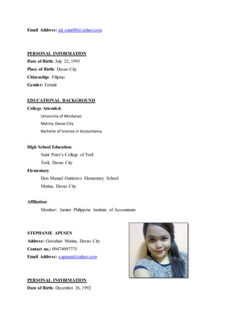 Email Address: jul_cutie08@yahoo.com
PERSONAL INFORMATION
Date of Birth: July 22, 1993
Place of Birth: Davao City
Citizenship: Filipino
Gender: Female
EDUCATIONAL BACKGROUND
College Attended:
University of Mindanao
Matina, Davao City
Bachelor of Science in Accountancy
High School Education:
Saint Peter’s College of Toril
Toril, Davao City
Elementary
Don Manuel Guttierrez Elementary School
Matina, Davao City
Affiliation:
Member: Jumior Philippine Institute of Accountants
STEPHANIE APUSEN
Address: Gravahan Matina, Davao City
Contact no.: 09474097775
Email Address: s.apusen@yahoo.com
PERSONAL INFORMATION
Date of Birth: December 26, 1992
 