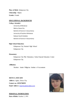 Place of Birth: Kidapawan City
Citizenship: Filipino
Gender: Female
EDUCATIONAL BACKGROUND
College Attended:
University of Mindanao
Matina, Davao City
Bachelor of Science in Accountancy
University of Southern Mindanao
Kabacan South Cotabato
Bachelor of Science in Accountancy
High School Education:
Kidapawan City National High School
Kidapawan City
Elementary:
Kidapawan City Pilot Elementary School Special Education Center
Kidapawan City
Affiliation:
Member: Jumior Philippine Institute of Accountants
IRENE G. BOCADO
Address: Agdao, Davao City
Contact no.: 09392788959
Email Address: irene.bocado@yahoo.com
PERSONAL INFORMATION
Date of Birth: October 3, 1991
 