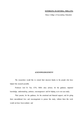 ESTERLINA B. GEVERA, MBA, CPA
Dean, College of Accounting Education
ACKNOWLEDGEMENT
The researchers would like to extend their sincerest thanks to the people who have
helped this research possible.
Professor Joel B. Tan, CPA, MBA class adviser, for the guidance, imparted
knowledge, understanding, patience, encouragement and for helping us in our case study;
Their parents, for the guidance, for the emotional and financial support, and for giving
them unconditional love and encouragement to pursue this study, without them this work
would not have been realized; and
 