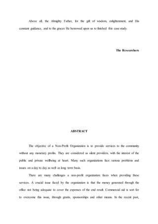 Above all, the Almighty Father, for the gift of wisdom, enlightenment, and His
constant guidance, and to the graces He bestowed upon us to finished this case study.
The Researchers
ABSTRACT
The objective of a Non-Profit Organization is to provide services to the community
without any monetary profits. They are considered as silent providers, with the interest of the
public and private wellbeing at heart. Many such organizations face various problems and
issues on a day to day as well as long term basis.
There are many challenges a non-profit organization faces when providing these
services. A crucial issue faced by the organization is that the money generated through the
office not being adequate to cover the expenses of the end result. Commercial aid is sort for
to overcome this issue, through grants, sponsorships and other means. In the recent past,
 