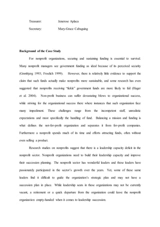 Treasurer: Jenerose Aplaca
Secretary: Mary-Grace Cabaguing
Background of the Case Study
For nonprofit organizations, securing and sustaining funding is essential to survival.
Many nonprofit managers see government funding as ideal because of its perceived security
(Grønbjerg 1993; Froelich 1999). However, there is relatively little evidence to support the
claim that such funds actually make nonprofits more sustainable, and some research has even
suggested that nonprofits receiving “fickle” government funds are more likely to fail (Hager
et al. 2004). Non-profit business can suffer devastating blows to organizational success,
while striving for the organizational success there where instances that such organization face
many impediment. These challenges range from the incompetent staff, unrealistic
expectations and most specifically the handling of fund. Balancing a mission and funding is
what defines the not-for-profit organization and separates it from for-profit companies.
Furthermore a nonprofit spends much of its time and efforts attracting funds, often without
even selling a product.
Research studies on nonprofits suggest that there is a leadership capacity deficit in the
nonprofit sector. Nonprofit organizations need to build their leadership capacity and improve
their succession planning. The nonprofit sector has wonderful leaders and these leaders have
passionately participated in the sector’s growth over the years. Yet, some of these same
leaders find it difficult to guide the organization’s strategic plan and may not have a
succession plan in place. While leadership seats in these organizations may not be currently
vacant, a retirement or a quick departure from the organization could leave the nonprofit
organization empty-handed when it comes to leadership succession.
 