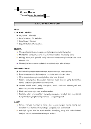 11
LLAAGGUU SSAAYYAA LLAAGGII BBEESSTT!!
MASA :
PERALATAN / BAHAN :
 Lagu Barat : Linkin Park
 Lagu Tempatan : Siti Nurhaliza
 Lagu Nasyid : Rabbani
 Lagu Hindustan : Whateverlah…
OBJEKTIF :
Mengaplikasikan lagu sebagai pendekatan pembentukan kumpulan.
Membentuk kumpulan peserta yang mempunyai aliran minat yang sama.
Menguji kesesuaian peserta yang berlainan kecenderungan melakukan aktiviti
berkumpulan.
Mengkaji aliran dan kehendak peserta terhadap lagu dan mesejnya.
MODUS OPERANDI :
 Beri arahan agar peserta mendengar arahan dan lagu yang dipasang.
 Pasangkan lagu-lagu di atas selama beberapa saat mengikut giliran.
 Minta peserta berpecah mengikut aliran lagu yang diminati.
 Secara berkumpulan, bincangkan kelainan muzik tersebut yang bermanfaat
sahaja berbanding muzik lain selama 10 minit..
 Setelah selesai masa yang ditetapkan, ketua kumpulan bentangkan hasil
perbincangan setiap kumpulan.
 Di akhir perbentangan, buat satu kesimpulan.
 Fasilitator akan memecahkan kumpulan-kumpulan tersebut dan membentuk
kumpulan baru yang bercampur antara 4 kategori lagu tadi.
ULASAN :
Semua manusia mempunyai minat dan kecenderungan masing-masing dan
mereka bebas meminati mengikut apa yang dirasakan bermanfaat.
Pelbagai ragam manusia akan dihadapi sepanjang hidup tapi perlu dihadapi
dengan rasional dan menerima dengan terbuka.
MODUL UMUM
( Pembahagian Kumpulan )
 