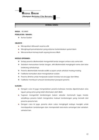 12
KENALI DAKU
MASA : 90 MINIT
PERALATAN / BAHAN :
 Kertas Soalan
OBJEKTIF :
Merapatkan Ukhuwah sesama ahli
Menghayati persahabatan yang sebenar berlandaskan syariat Islam
Menanamkan konsep kasih sayang kerana Allah
MODUS OPERANDI :
 Setiap peserta dikehendaki mengambil tanda tangan antara satu sama lain.
 Sebelum menurunkan tanda tangan, ahli dikehendaki mengingati nama dan latar
belakang sahabatnya.
 Peserta dikehendaki menulis sedikit ucapan untuk sahabat masing-masing.
 Fasilitator kemudian akan mengedarkan soalan.
 Peserta diminta untuk menjawab soalan tersebut secara jujur dan ikhlas.
 Fasilitator membuat rumusan berdasarkan jawapan peserta.
ULASAN :
Dengan cara ini juga menyedarkan peserta bahawa mereka dipertemukan atas
tujuan yang sama yang telah ditentukan oleh Allah.
Tugasan mengambil tandatangan bukan sekadar memenuhi tugas modul,
sebaliknya peserta boleh mengetahui maksud tandatangan yang menarik dari
peserta–peserta lain.
Dengan cara ini juga, peserta akan cuba mengingati sedaya mungkin untuk
mendapatkan tandatangan dan memperoleh kata-kata semangat dari sahabat-
sahabat lain.
MODUL UMUM
( Rumpun Bertemu Cita Bersatu )
 