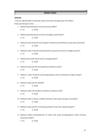 13
KENALI DAKU
SOALAN.
( Peserta dikehendaki menjawab soalan di bawah dengan jujur dan ikhlas )
Pada pandangan anda………..
1. Adakah persahabatan ini benar kerana Allah?
a: Ya b: Tidak
2. Adakah persahabatan ini benar mengikut syariat Islam?
a: Ya b: Tidak
3. Adakah anda berpuas hati dengan keadaan persahabatan yang ada sekarang?
a: Ya b: Tidak
4. Adakah anda mahukan persahabatan yang benar-benar mengikut syariat?
a: Ya b: Tidak
5. Adakah kita telah benar-benar menjaga Islam?
a: Ya b: Tidak
6. Adakah anda pernah menyakiti hati sahabat anda?
a: Ya b: Tidak
7. Adakah anda meminta maaf daripadanya atau membiarkan begitu sahaja?
a: Ya b: Tidak
8. Adakah anda pernah disakiti?
a: Ya b: Tidak
9. Adakah anda memaafkan kesalahan sahabat anda?
a: Ya b: Tidak
10. Adakah anda cemburu melihat sahabat anda rapat dengan orang lain?
a: Ya b: Tidak
11. Adakah anda pernah menolong sahabat anda dari segi kewangan?
a: Ya b: Tidak
12. Adakah dalam persahabatan ini telah ada yang mengingatkan anda tentang
kebesaran Allah?
a: Ya b: Tidak
 