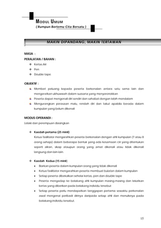15
MMAAKKIINN DDIIPPAANNDDAANNGG,, MMAAKKIINN TTEERRTTAAWWAANN
MASA :
PERALATAN / BAHAN :
 Kertas A4
 Pen
 Double tape
OBJEKTIF :
Memberi peluang kepada peserta berkenalan antara satu sama lain dan
mengeratkan ukhuwwah dalam suasana yang menyeronokkan
Peserta dapat mengenali diri sendiri dan sahabat dengan lebih mendalam
Mengurangkan perasaan malu, rendah diri dan takut apabila berada dalam
kumpulan yang belum dikenali
MODUS OPERANDI :
Lelaki dan perempuan diasingkan
 Kaedah pertama (25 minit)
Ketua fasilitator mengarahkan peserta berkenalan dengan ahli kumpulan (7 atau 8
orang sahaja) dalam beberapa bentuk yang ada kesamaan ciri yang ditentukan
seperti aliran, sikap ataupun orang yang amat dikenali atau tidak dikenali
langsung dan lain-lain.
 Kaedah Kedua (15 minit)
 Biarkan peserta dalam kumpulan orang yang tidak dikenali
 Ketua fasilitator mengarahkan peserta membuat bulatan dalam kumpulan
 Setiap peserta dibekalkan sehelai kertas, pen dan double tape
 Peserta mengadap ke belakang ahli kumpulan masing-masing dan lekatkan
kertas yang diberikan pada belakang individu tersebut
 Setiap peserta perlu mendapatkan tanggapan pertama sewaktu perkenalan
awal mengenai peribadi dirinya daripada setiap ahli dan menulisnya pada
belakang individu tersebut.
MODUL UMUM
( Rumpun Bertemu Cita Bersatu )
 