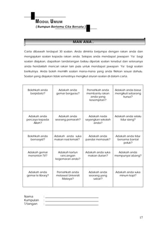 17
MMAANN AANNAA....
Carta dibawah terdapat 30 soalan. Anda diminta berjumpa dengan rakan anda dan
mengajukan soalan kepada rakan anda. Selepas anda mendapat jawapan ‘Ya’ bagi
soalan diajukan, dapatkan tandatangan beliau dipetak soalan tersebut dan seterusnya
anda hendaklah mencari rakan lain pula untuk mendapat jawapan ‘Ya’ bagi soalan
berikutnya. Anda boleh memilih soalan mana-mana yang anda fikirkan sesuai dahulu.
Soalan yang diajukan tidak semestinya mengikut aturan soalan di dalam carta.
Bolehkah anda
berpidato?
Adakah anda
gemar bergurau?
Pernahkah anda
membantu rakan
anda yang
kesempitan?
Adakah anda biasa
mengikuti sebarang
kursus?
Adakah anda
percaya kepada
Allah?
Adakah anda
seorang pemarah?
Adakah nada
sayangkan sekolah
anda?
Adakah anda selalu
tidur siang?
Bolehkah anda
bernasyid?
Adakah anda suka
makan nasi lemak?
Adakah anda
pandai memasak?
Adakah anda tidur
bersama bantal
peluk?
Adakah gemar
menonton TV?
Adakah kartun
rancangan
kegemaran anda?
Adakah anda suka
makan durian?
Adakah anda
mempunyai abang?
Adakah anda
gemar le library?
Pernahkah anda
melawat Universiti
Malaya?
Adakah anda
seorang yang
sabar?
Adakah anda suka
minum kopi?
Nama : ____________________________________
Kumpulan : ____________________________________
T/tangan : ____________________________________
MODUL UMUM
( Rumpun Bertemu Cita Bersatu )
 