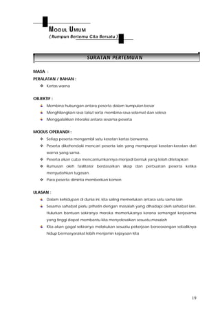 19
SSUURRAATTAANN PPEERRTTEEMMUUAANN
MASA :
PERALATAN / BAHAN :
 Kertas warna
OBJEKTIF :
Membina hubungan antara peserta dalam kumpulan besar
Menghilangkan rasa takut serta membina rasa selamat dan selesa
Menggalakkan interaksi antara sesama peserta
MODUS OPERANDI :
 Setiap peserta mengambil satu keratan kertas berwarna.
 Peserta dikehendaki mencari peserta lain yang mempunyai keratan-keratan dari
warna yang sama.
 Peserta akan cuba mencantumkannya menjadi bentuk yang telah ditetapkan
 Rumusan oleh fasilitator berdasarkan sikap dan perbuatan peserta ketika
menyudahkan tugasan.
 Para peserta diminta memberikan komen
ULASAN :
Dalam kehidupan di dunia ini, kita saling memerlukan antara satu sama lain
Sesama sahabat perlu prihatin dengan masalah yang dihadapi oleh sahabat lain.
Hulurkan bantuan sekiranya mereka memerlukanya kerana semangat kerjasama
yang tinggi dapat membantu kita menyelesaikan sesuatu masalah
Kita akan gagal sekiranya melakukan sesuatu pekerjaan berseorangan sebaliknya
hidup bermasyarakat lebih menjamin kejayaan kita
MODUL UMUM
( Rumpun Bertemu Cita Bersatu )
 