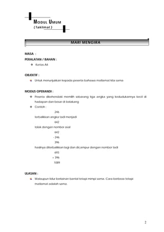 2
MMAARRII MMEENNGGIIRRAA
MASA :
PERALATAN / BAHAN :
 Kertas A4
OBJEKTIF :
Untuk menunjukkan kepada peserta bahawa matlamat kita sama
MODUS OPERANDI :
 Peserta dikehendaki memilih sebarang tiga angka yang kedudukannya kecil di
hadapan dan besar di belakang
 Contoh :
246
terbalikkan angka tadi menjadi
642
tolak dengan nombor asal
642
- 246
396
hasilnya diterbalikkan lagi dan dicampur dengan nombor tadi
693
+ 396
1089
ULASAN :
Walaupun tidur berlainan bantal tetapi mimpi sama. Cara berbeza tetapi
matlamat adalah sama.
MODUL UMUM
( Taklimat )
 
