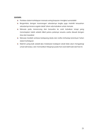 21
ULASAN :
Peristiwa dalam kehidupan manusia sering berputar mengikut sunnatullah
Bergembira dengan kesenangan sekadarnya begitu juga merintih kesusahan
sekadarnya kerana segala takdir Tuhan ada kebaikan untuk manusia
Manusia perlu merancang dan berusaha ke arah kebaikan tetapi yang
menetapkan takdir adalah Allah justeru perlunya sesuatu usaha disusuli dengan
doa dan tawakkal
Manusia mestilah sentiasa berlapang dada dan redha terhadap ketentuan Tuhan
dalam kehidupan
Mukmin yang baik adalah jika melakukan kesilapan sekali tidak akan mengulangi
untuk kali kedua, dan memastikan hidupnya pada hari esok lebih baik dari hari ini.
 