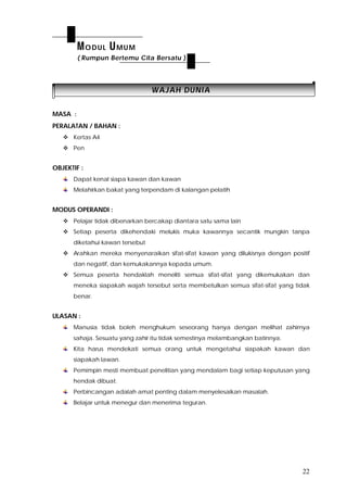 22
WWAAJJAAHH DDUUNNIIAA
MASA :
PERALATAN / BAHAN :
 Kertas A4
 Pen
OBJEKTIF :
Dapat kenal siapa kawan dan kawan
Melahirkan bakat yang terpendam di kalangan pelatih
MODUS OPERANDI :
 Pelajar tidak dibenarkan bercakap diantara satu sama lain
 Setiap peserta dikehendaki melukis muka kawannya secantik mungkin tanpa
diketahui kawan tersebut
 Arahkan mereka menyenaraikan sifat-sifat kawan yang dilukisnya dengan positif
dan negatif, dan kemukakannya kepada umum.
 Semua peserta hendaklah meneliti semua sifat-sifat yang dikemukakan dan
meneka siapakah wajah tersebut serta membetulkan semua sifat-sifat yang tidak
benar.
ULASAN :
Manusia tidak boleh menghukum seseorang hanya dengan melihat zahirnya
sahaja. Sesuatu yang zahir itu tidak semestinya melambangkan batinnya.
Kita harus mendekati semua orang untuk mengetahui siapakah kawan dan
siapakah lawan.
Pemimpin mesti membuat penelitian yang mendalam bagi setiap keputusan yang
hendak dibuat.
Perbincangan adalah amat penting dalam menyelesaikan masalah.
Belajar untuk menegur dan menerima teguran.
MODUL UMUM
( Rumpun Bertemu Cita Bersatu )
 