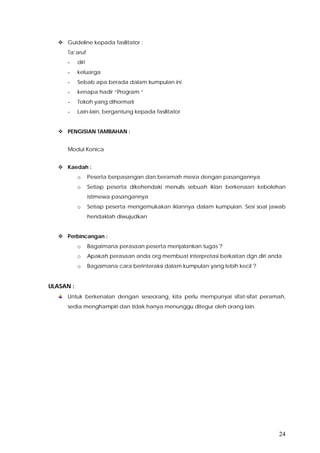 24
 Guideline kepada fasilitator :
Ta’aruf
- diri
- keluarga
- Sebab apa berada dalam kumpulan ini
- kenapa hadir “Program “
- Tokoh yang dihormati
- Lain-lain, bergantung kepada fasilitator
 PENGISIAN TAMBAHAN :
Modul Konica
 Kaedah :
o Peserta berpasangan dan beramah mesra dengan pasangannya
o Setiap peserta dikehendaki menulis sebuah iklan berkenaan kebolehan
istimewa pasangannya
o Setiap peserta mengemukakan iklannya dalam kumpulan. Sesi soal jawab
hendaklah diwujudkan
 Perbincangan :
o Bagaimana perasaan peserta menjalankan tugas ?
o Apakah perasaan anda org membuat interpretasi berkaitan dgn diri anda
o Bagaimana cara berinteraksi dalam kumpulan yang lebih kecil ?
ULASAN :
Untuk berkenalan dengan seseorang, kita perlu mempunyai sifat-sifat peramah,
sedia menghampiri dan tidak hanya menunggu ditegur oleh orang lain.
 