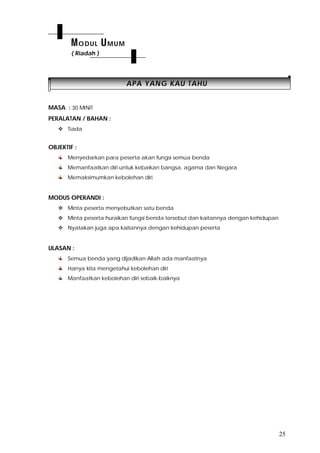 25
AAPPAA YYAANNGG KKAAUU TTAAHHUU
MASA : 30 MINIT
PERALATAN / BAHAN :
 Tiada
OBJEKTIF :
Menyedarkan para peserta akan fungsi semua benda
Memanfaatkan diri untuk kebaikan bangsa, agama dan Negara
Memaksimumkan kebolehan diri
MODUS OPERANDI :
 Minta peserta menyebutkan satu benda
 Minta peserta huraikan fungsi benda tersebut dan kaitannya dengan kehidupan
 Nyatakan juga apa kaitannya dengan kehidupan peserta
ULASAN :
Semua benda yang dijadikan Allah ada manfaatnya
Hanya kita mengetahui kebolehan diri
Manfaatkan kebolehan diri sebaik-baiknya
MODUL UMUM
( Riadah )
 