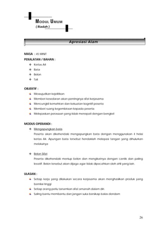 26
AApprreessiiaassii AAllaamm
MASA : 45 MINIT
PERALATAN / BAHAN :
 Kertas A4
 Bata
 Belon
 Tali
OBJEKTIF :
Mewujudkan kejelitikan
Memberi kesedaran akan pentingnya sifat kerjasama
Mencungkil kemahiran dan kekuatan kognitif peserta
Memberi ruang kegembiraan kepada peserta
Melepaskan perasaan yang tidak menepati dengan bengkel
MODUS OPERANDI :
 Mengapungkan bata
Peserta akan dikehendaki mengapungkan bata dengan menggunakan 4 helai
kertas A4. Apungan bata tersebut hendaklah melepasi tangan yang dihulurkan
melaluinya
 Belon Sifat
Peserta dikehendaki meniup belon dan mengikatnya dengan cantik dan paling
kreatif. Belon tersebut akan dijaga agar tidak dipecahkan oleh ahli yang lain.
ULASAN :
Setiap kerja yang dilakukan secara kerjasama akan menghasilkan produk yang
bernilai tinggi
Setiap orang perlu tanamkan sifat amanah dalam diri.
Saling bantu membantu dan jangan suka bersikap balas dendam
MODUL UMUM
( Riadah )
 