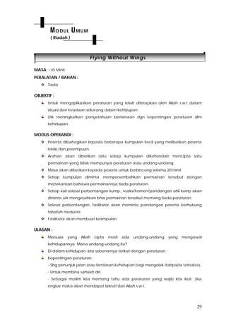 29
FFllyyiinngg WWiitthhoouutt WWiinnggss
MASA : 45 Minit
PERALATAN / BAHAN :
 Tiada
OBJEKTIF :
Untuk mengaplikasikan peraturan yang telah ditetapkan oleh Allah s.w.t dalam
situasi dan keadaan sekarang dalam kehidupan.
Utk meningkatkan pengetahuan berkenaan dgn kepentingan peraturan dlm
kehidupan.
MODUS OPERANDI :
 Peserta dibahagikan kepada beberapa kumpulan kecil yang melibatkan peserta
lelaki dan perempuan.
 Arahan akan diberikan iaitu setiap kumpulan dikehendaki mencipta satu
permainan yang tidak mempunyai peraturan atau undang-undang.
 Masa akan diberikan kepada peserta untuk berbincang selama 20 minit.
 Setiap kumpulan diminta mempersembahkan permainan tersebut dengan
menekankan bahawa permainannya tiada peraturan.
 Setiap kali selesai perbentangan kump., reaksi/komen/pandangan ahli kump akan
diminta utk mengesahkan bhw permainan tersebut memang tiada peraturan.
 Selesai perbentangan, fasilitator akan meminta pandangan peserta berhubung
falsafah modul ini.
 Fasilitator akan membuat kesimpulan.
ULASAN :
Manusia yang Allah cipta mesti ada undang-undang yang mengawal
kehidupannya. Mana undang-undang itu?
Di dalam kehidupan, kita sebenarnya terikat dengan peraturan.
Kepentingan peraturan:
- Sbg penunjuk jalan atau landasan kehidupan bagi mengelak daripada terbabas.
- Untuk membina sahsiah diri.
- Sebagai muslim kita memang tahu ada peraturan yang wajib kita ikuti. Jika
engkar maka akan mendapat laknat dari Allah s.w.t.
MODUL UMUM
( Riadah )
 
