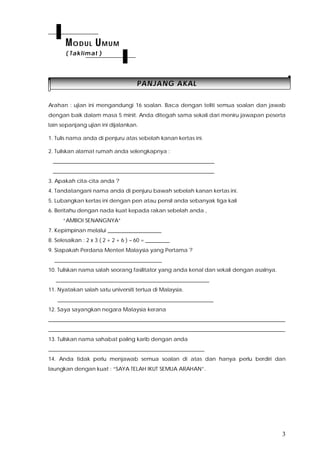 3
PPAANNJJAANNGG AAKKAALL
Arahan : ujian ini mengandungi 16 soalan. Baca dengan teliti semua soalan dan jawab
dengan baik dalam masa 5 minit. Anda ditegah sama sekali dari meniru jawapan peserta
lain sepanjang ujian ini dijalankan.
1. Tulis nama anda di penjuru atas sebelah kanan kertas ini.
2. Tuliskan alamat rumah anda selengkapnya :
____________________________________________________________
____________________________________________________________
3. Apakah cita-cita anda ?
4. Tandatangani nama anda di penjuru bawah sebelah kanan kertas ini.
5. Lubangkan kertas ini dengan pen atau pensil anda sebanyak tiga kali
6. Beritahu dengan nada kuat kepada rakan sebelah anda ,
“AMBOI SENANGNYA”
7. Kepimpinan melalui ____________________
8. Selesaikan : 2 x 3 ( 2 + 2 + 6 ) – 60 = _________
9. Siapakah Perdana Menteri Malaysia yang Pertama ?
________________________________________
10. Tuliskan nama salah seorang fasilitator yang anda kenal dan sekali dengan asalnya.
_________________________________________________________
11. Nyatakan salah satu universiti tertua di Malaysia.
__________________________________________________________
12. Saya sayangkan negara Malaysia kerana
________________________________________________________________________________________
________________________________________________________________________________________
13. Tuliskan nama sahabat paling karib dengan anda
__________________________________________________________
14. Anda tidak perlu menjawab semua soalan di atas dan hanya perlu berdiri dan
laungkan dengan kuat : “SAYA TELAH IKUT SEMUA ARAHAN”.
MODUL UMUM
( Taklimat )
 