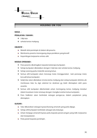 30
HHOOLLDDIINNGG OONN YYOOUU
MASA :
PERALATAN / BAHAN :
 3 Biji telur
 sehelai kertas mahjung
OBJEKTIF :
Melatih sifat pemimpin di dalam diri peserta.
Membantu peserta merangsang daya pemikiran yang kreatif
Kepentingan kerjasama antara ahli.
MODUS OPERANDI :
 Para peserta dibahagikan kepada beberapa kumpulan.
 Setiap kumpulan dibekalkan dengan 3 biji telur dan sehelai kertas mahjung.
 Setiap seorang perlu melantik seorang ketua.
 Semua ahli kumpulan akan menutup mata menggunakan kain penutup mata
kecuali ketua kumpulan.
 Sebiji telur akan diletakkan di atas kertas mahjung dan setiap kumpulan diminta utk
membawa telur itu dgn selamat ke destinasi yg telah ditetapkan oleh para
urusetia.
 Semua ahli kumpulan dikehendaki untuk memegang kertas mahjung tersebut
dalam keadaan mata tertutup dengan mengikut arahan ketua kumpulan.
 Para fasilitator akan bertindak sebagai pengacau dalam perjalanan yang
ditetapkan.
ULASAN :
Telur diibaratkan sebagai nyawa/barang amanah yang perlu dijaga.
Setiap ahli kumpulan bertindak sebagai satu keluarga.
Untuk menjaga amanah/nyawa perlu kepada perancangan yang teliti, kerjasama
dan kesepakatan.
Perlu patuh kepada pemimpin .
MODUL UMUM
( Riadah )
 