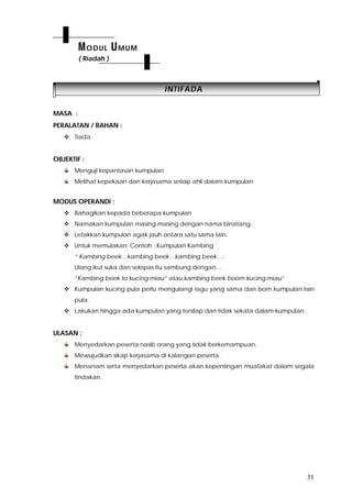 31
IINNTTIIFFAADDAA
MASA :
PERALATAN / BAHAN :
 Tiada
OBJEKTIF :
Menguji kepantasan kumpulan
Melihat kepekaan dan kerjasama setiap ahli dalam kumpulan
MODUS OPERANDI :
 Bahagikan kepada beberapa kumpulan
 Namakan kumpulan masing-masing dengan nama binatang.
 Letakkan kumpulan agak jauh antara satu sama lain.
 Untuk memulakan: Contoh : Kumpulan Kambing
“ Kambing beek…kambing beek…kambing beek…:
Ulang ikut suka dan selepas itu sambung dengan…
“Kambing beek to kucing miau” atau kambing beek boom kucing miau”
 Kumpulan kucing pula perlu mengulangi lagu yang sama dan bom kumpulan lain
pula.
 Lakukan hingga ada kumpulan yang tersilap dan tidak sekata dalam kumpulan.
ULASAN :
Menyedarkan peserta nasib orang yang tidak berkemampuan.
Mewujudkan sikap kerjasama di kalangan peserta.
Menanam serta menyedarkan peserta akan kepentingan muafakat dalam segala
tindakan.
MODUL UMUM
( Riadah )
 