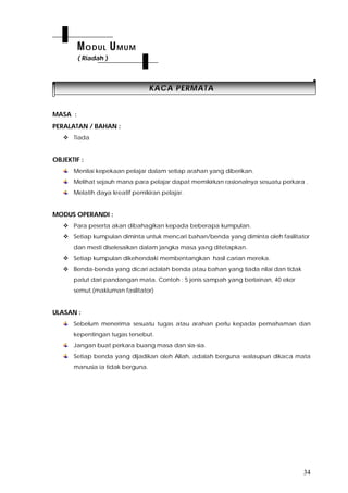 34
KKAACCAA PPEERRMMAATTAA
MASA :
PERALATAN / BAHAN :
 Tiada
OBJEKTIF :
Menilai kepekaan pelajar dalam setiap arahan yang diberikan.
Melihat sejauh mana para pelajar dapat memikirkan rasionalnya sesuatu perkara .
Melatih daya kreatif pemikiran pelajar.
MODUS OPERANDI :
 Para peserta akan dibahagikan kepada beberapa kumpulan.
 Setiap kumpulan diminta untuk mencari bahan/benda yang diminta oleh fasilitator
dan mesti diselesaikan dalam jangka masa yang ditetapkan.
 Setiap kumpulan dikehendaki membentangkan hasil carian mereka.
 Benda-benda yang dicari adalah benda atau bahan yang tiada nilai dan tidak
patut dari pandangan mata. Contoh : 5 jenis sampah yang berlainan, 40 ekor
semut.(makluman fasilitator)
ULASAN :
Sebelum menerima sesuatu tugas atau arahan perlu kepada pemahaman dan
kepentingan tugas tersebut.
Jangan buat perkara buang masa dan sia-sia.
Setiap benda yang dijadikan oleh Allah, adalah berguna walaupun dikaca mata
manusia ia tidak berguna.
MODUL UMUM
( Riadah )
 