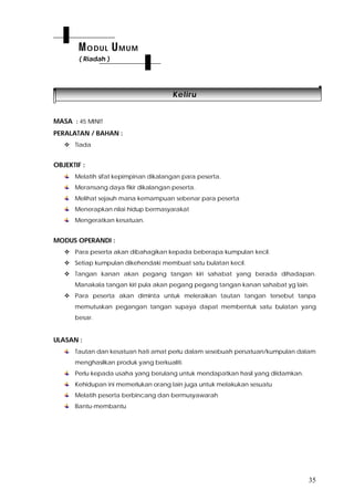 35
KKeelliirruu
MASA : 45 MINIT
PERALATAN / BAHAN :
 Tiada
OBJEKTIF :
Melatih sifat kepimpinan dikalangan para peserta.
Meransang daya fikir dikalangan peserta.
Melihat sejauh mana kemampuan sebenar para peserta
Menerapkan nilai hidup bermasyarakat
Mengeratkan kesatuan.
MODUS OPERANDI :
 Para peserta akan dibahagikan kepada beberapa kumpulan kecil.
 Setiap kumpulan dikehendaki membuat satu bulatan kecil.
 Tangan kanan akan pegang tangan kiri sahabat yang berada dihadapan.
Manakala tangan kiri pula akan pegang pegang tangan kanan sahabat yg lain.
 Para peserta akan diminta untuk meleraikan tautan tangan tersebut tanpa
memutuskan pegangan tangan supaya dapat membentuk satu bulatan yang
besar.
ULASAN :
Tautan dan kesatuan hati amat perlu dalam sesebuah persatuan/kumpulan dalam
menghasilkan produk yang berkualiti.
Perlu kepada usaha yang berulang untuk mendapatkan hasil yang diidamkan.
Kehidupan ini memerlukan orang lain juga untuk melakukan sesuatu
Melatih peserta berbincang dan bermusyawarah
Bantu-membantu
MODUL UMUM
( Riadah )
 