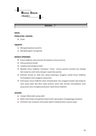 36
MMAANNAA......??
MASA :
PERALATAN / BAHAN :
 Tiada
OBJEKTIF :
Menguji kepekaan peserta
Menghilangkan mengantuk
MODUS OPERANDI :
 Ketua fasilitator akan berada di hadapan semua peserta.
 Semua peserta berdiri.
 Letakkan jari telunjuk di dahi.
 Apabila ketua fasilitator menyebut “mata”, semua peserta turunkan jari telunjuk
dan tunjuk ke arah mata dengan cepat dan pantas.
 Kembali semula ke dahi dan ulang beberapa anggota sambil ketua fasilitator
menunjukkan arah anggota yang betul.
 Seterusnya, ketua fasilitator akan menyebutkan satu anggota badan tapi tunjuk ke
arah yang salah dan lihat reaksi peserta sama ada mereka menunjukkan arah
yang betul atau mengikut perbuatan salah ketua fasilitator.
ULASAN :
Jangan diikuti jalan yang salah
Boleh main ketika mengantuk dalam kelas tapi jangan mengganggu keadaan.
Perhatian dan tumpuan amat perlu dalam melaksanakan sesuatu tugas
MODUL UMUM
( Riadah )
 