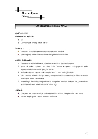 37
TAK SEINDAH SENTUHAN MATA
MASA: 45 MINIT
PERALATAN / BAHAN :
 Tali
 Gambarajah sarang labah-labah
OBJEKTIF :
Membina sifat tolong menolong sesama para peserta
Melatih para peserta berfikir untuk menyelesaikan masalah
MODUS OPERANDI :
 Fasilitator akan memberikan 2 gulung tali kepada setiap kumpulan
 Masa diberikan selama 20 minit untuk setiap kumpulan menyiapkan web
sepertimana gambarajah yang diberikan
 Setiap kumpulan dikehendaki menyiapkan 2 buah sarang lelabah
 Para peserta perlulah menyeberangi rangkaian web tersebut tanpa terkena walau
sedikit pun pada tali tersebut.
 Seandainya salah seorang daripada kumpulan tersebut terkena tali, permainan
adalah batal dan perlu dimulakan sekali lagi.
ULASAN :
Kita perlu terbuka dalam perbincangan sepertimana yang dituntut oleh Islam
Perancangan yang dibuat perlulah sistematik
MODUL UMUM
( Riadah )
 