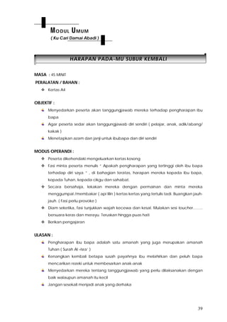 39
HHAARRAAPPAANN PPAADDAA--MMUU SSUUBBUURR KKEEMMBBAALLII
MASA : 45 MINIT
PERALATAN / BAHAN :
 Kertas A4
OBJEKTIF :
Menyedarkan peserta akan tanggungjawab mereka terhadap pengharapan ibu
bapa
Agar peserta sedar akan tanggungjawab diri sendiri ( pelajar, anak, adik/abang/
kakak )
Menetapkan azam dan janji untuk ibubapa dan diri sendiri
MODUS OPERANDI :
 Peserta dikehendaki mengeluarkan kertas kosong
 Fasi minta peserta menulis “ Apakah pengharapan yang tertinggi oleh ibu bapa
terhadap diri saya ” , di bahagian teratas, harapan mereka kepada ibu bapa,
kepada Tuhan, kepada cikgu dan sahabat.
 Secara bersahaja, lekakan mereka dengan permainan dan minta mereka
menggumpal /membakar ( api lilin ) kertas kertas yang tertulis tadi. Buangkan jauh-
jauh. ( Fasi perlu provoke )
 Diam seketika, fasi tunjukkan wajah kecewa dan kesal. Mulakan sesi toucher……..
bersuara keras dan merayu. Teruskan hingga puas hati
 Berikan pengajaran
ULASAN :
Pengharapan ibu bapa adalah satu amanah yang juga merupakan amanah
Tuhan ( Surah Al –Isra’ )
Kenangkan kembali betapa susah payahnya ibu melahirkan dan peluh bapa
mencarikan rezeki untuk membesarkan anak-anak
Menyedarkan mereka tentang tanggungjawab yang perlu dilaksanakan dengan
baik walaupun amanah itu kecil
Jangan sesekali menjadi anak yang derhaka
MODUL UMUM
( Ku Cari Damai Abadi )
 