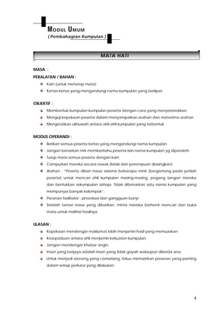 4
MMAATTAA HHAATTII
MASA :
PERALATAN / BAHAN :
 Kain (untuk menutup mata)
 Kertas-kertas yang mengandungi nama kumpulan yang berlipat.
OBJEKTIF :
Membentuk kumpulan-kumpulan peserta dengan cara yang menyeronokkan
Menguji kepekaan peserta dalam menyampaikan arahan dan menerima arahan
Mengeratkan ukhuwah antara ahli-ahli kumpulan yang terbentuk
MODUS OPERANDI :
 Berikan semua peserta kertas yang mengandungi nama kumpulan.
 Jangan benarkan mrk memberitahu peserta lain nama kumpulan yg diperolehi.
 Tutup mata semua peserta dengan kain.
 Campurkan mereka secara rawak (lelaki dan perempuan diasingkan)
 Arahan : “Peserta diberi masa selama beberapa minit (bergantung pada jumlah
peserta) untuk mencari ahli kumpulan masing-masing, pegang tangan mereka
dan bentukkan sekumpulan sahaja. Tidak dibenarkan satu nama kumpulan yang
mempunyai banyak kelompok”.
 Peranan fasilitator : provokasi dan gangguan bunyi.
 Setelah tamat masa yang diberikan, minta mereka berhenti mencari dan buka
mata untuk melihat hasilnya.
ULASAN :
Kepekaan mendengar maklumat lebih menjamin hasil yang memuaskan.
Kesepaduan antara ahli menjamin kekuatan kumpulan.
Jangan mendengar khabar angin.
Insan yang berjaya adalah insan yang tidak goyah walaupun dilanda arus
Untuk menjadi seorang yang cemerlang, fokus memainkan peranan yang penting
dalam setiap perkara yang dilakukan
MODUL UMUM
( Pembahagian Kumpulan )
 